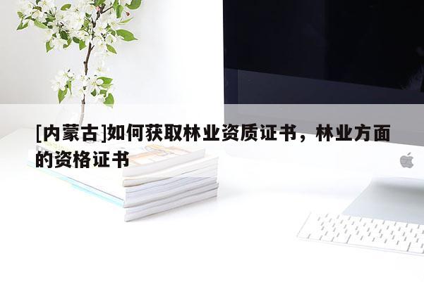 [內(nèi)蒙古]如何獲取林業(yè)資質(zhì)證書，林業(yè)方面的資格證書