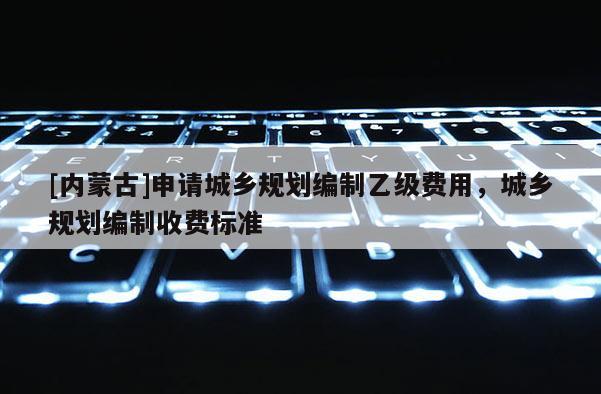 [內(nèi)蒙古]申請城鄉(xiāng)規(guī)劃編制乙級費用，城鄉(xiāng)規(guī)劃編制收費標準
