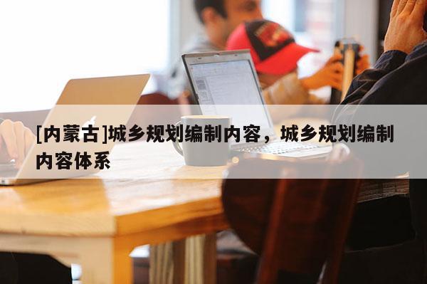 [內(nèi)蒙古]城鄉(xiāng)規(guī)劃編制內(nèi)容，城鄉(xiāng)規(guī)劃編制內(nèi)容體系