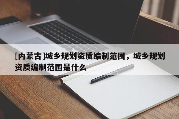[內(nèi)蒙古]城鄉(xiāng)規(guī)劃資質(zhì)編制范圍，城鄉(xiāng)規(guī)劃資質(zhì)編制范圍是什么