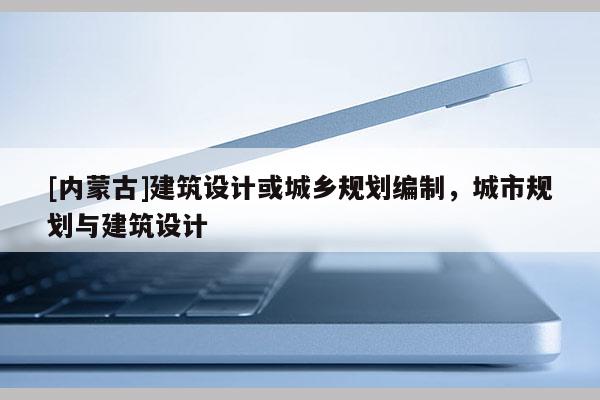 [內(nèi)蒙古]建筑設(shè)計(jì)或城鄉(xiāng)規(guī)劃編制，城市規(guī)劃與建筑設(shè)計(jì)