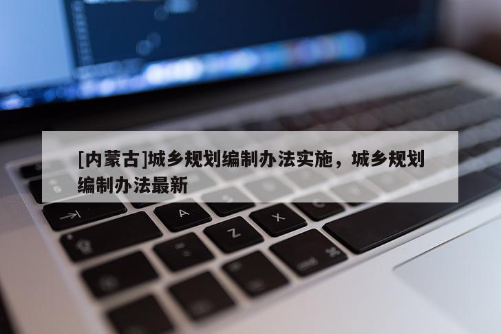 [內(nèi)蒙古]城鄉(xiāng)規(guī)劃編制辦法實施，城鄉(xiāng)規(guī)劃編制辦法最新