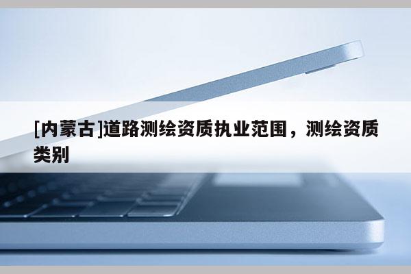 [內(nèi)蒙古]道路測繪資質(zhì)執(zhí)業(yè)范圍，測繪資質(zhì)類別