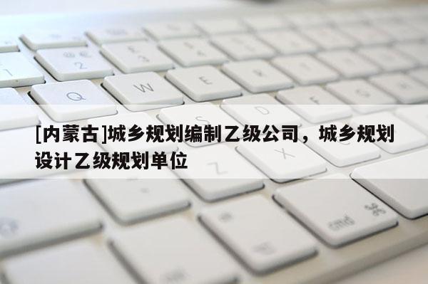 [內(nèi)蒙古]城鄉(xiāng)規(guī)劃編制乙級公司，城鄉(xiāng)規(guī)劃設(shè)計乙級規(guī)劃單位