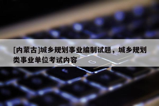 [內(nèi)蒙古]城鄉(xiāng)規(guī)劃事業(yè)編制試題，城鄉(xiāng)規(guī)劃類(lèi)事業(yè)單位考試內(nèi)容