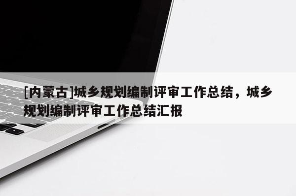 [內(nèi)蒙古]城鄉(xiāng)規(guī)劃編制評(píng)審工作總結(jié)，城鄉(xiāng)規(guī)劃編制評(píng)審工作總結(jié)匯報(bào)