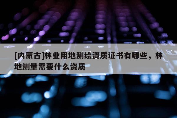 [內(nèi)蒙古]林業(yè)用地測(cè)繪資質(zhì)證書有哪些，林地測(cè)量需要什么資質(zhì)
