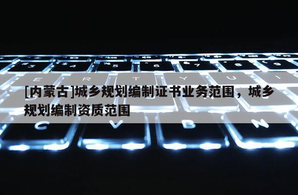[內(nèi)蒙古]城鄉(xiāng)規(guī)劃編制證書業(yè)務(wù)范圍，城鄉(xiāng)規(guī)劃編制資質(zhì)范圍