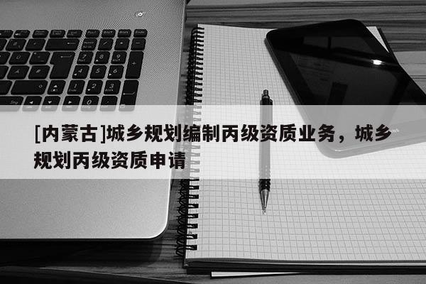 [內(nèi)蒙古]城鄉(xiāng)規(guī)劃編制丙級資質(zhì)業(yè)務(wù)，城鄉(xiāng)規(guī)劃丙級資質(zhì)申請
