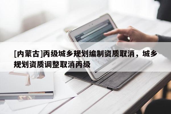 [內(nèi)蒙古]丙級城鄉(xiāng)規(guī)劃編制資質(zhì)取消，城鄉(xiāng)規(guī)劃資質(zhì)調(diào)整取消丙級