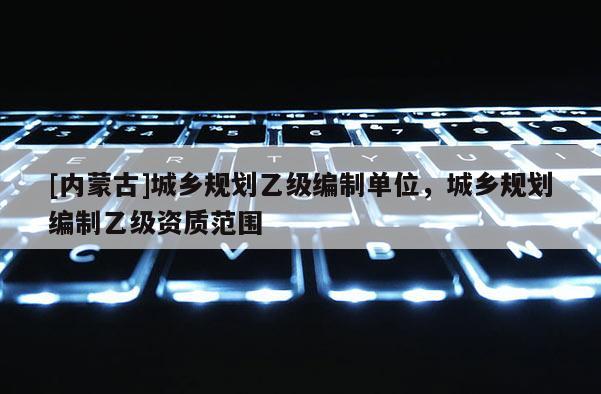 [內(nèi)蒙古]城鄉(xiāng)規(guī)劃乙級編制單位，城鄉(xiāng)規(guī)劃編制乙級資質(zhì)范圍