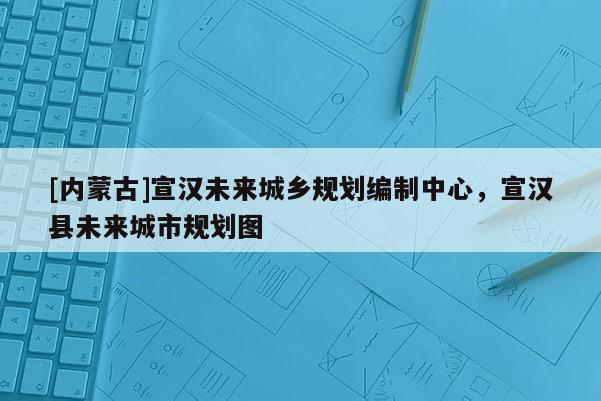 [內(nèi)蒙古]宣漢未來城鄉(xiāng)規(guī)劃編制中心，宣漢縣未來城市規(guī)劃圖