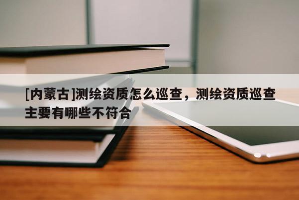 [內(nèi)蒙古]測繪資質(zhì)怎么巡查，測繪資質(zhì)巡查主要有哪些不符合