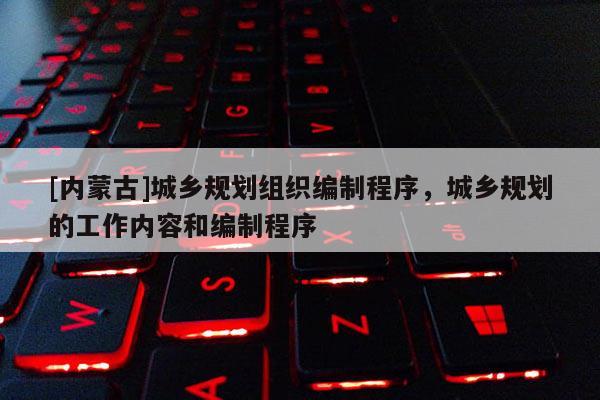 [內(nèi)蒙古]城鄉(xiāng)規(guī)劃組織編制程序，城鄉(xiāng)規(guī)劃的工作內(nèi)容和編制程序