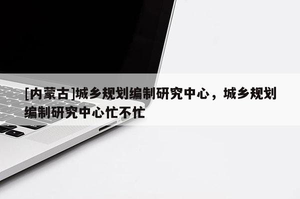 [內(nèi)蒙古]城鄉(xiāng)規(guī)劃編制研究中心，城鄉(xiāng)規(guī)劃編制研究中心忙不忙