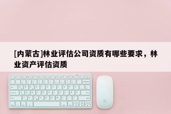 [內(nèi)蒙古]林業(yè)評估公司資質(zhì)有哪些要求，林業(yè)資產(chǎn)評估資質(zhì)