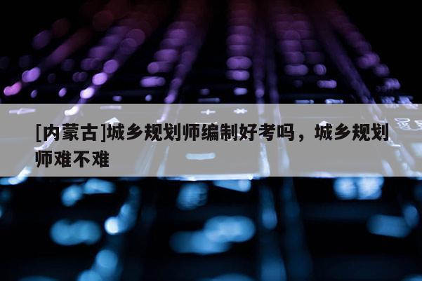[內(nèi)蒙古]城鄉(xiāng)規(guī)劃師編制好考嗎，城鄉(xiāng)規(guī)劃師難不難