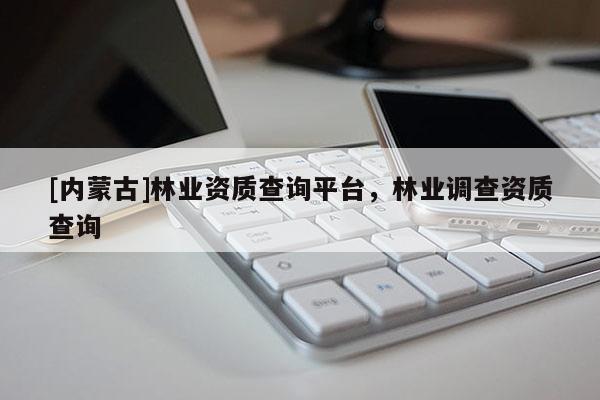 [內(nèi)蒙古]林業(yè)資質(zhì)查詢平臺，林業(yè)調(diào)查資質(zhì)查詢