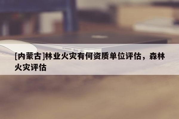 [內(nèi)蒙古]林業(yè)火災(zāi)有何資質(zhì)單位評估，森林火災(zāi)評估