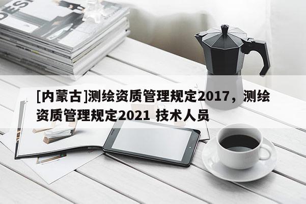 [內(nèi)蒙古]測繪資質(zhì)管理規(guī)定2017，測繪資質(zhì)管理規(guī)定2021 技術(shù)人員