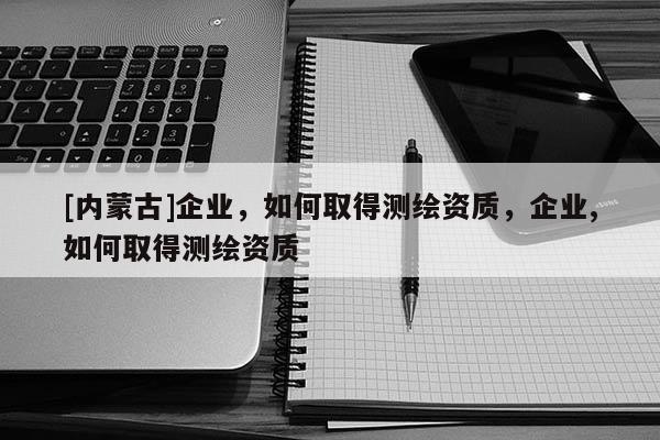 [內蒙古]企業(yè)，如何取得測繪資質，企業(yè),如何取得測繪資質