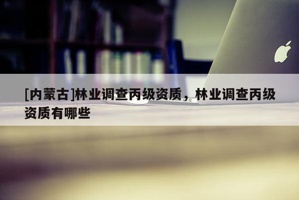[內(nèi)蒙古]林業(yè)調(diào)查丙級資質(zhì)，林業(yè)調(diào)查丙級資質(zhì)有哪些