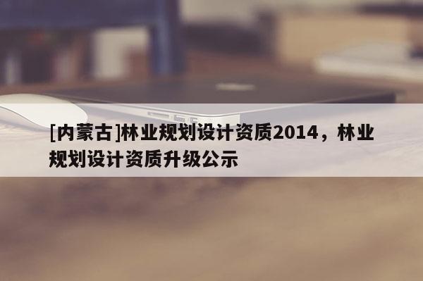 [內(nèi)蒙古]林業(yè)規(guī)劃設(shè)計資質(zhì)2014，林業(yè)規(guī)劃設(shè)計資質(zhì)升級公示
