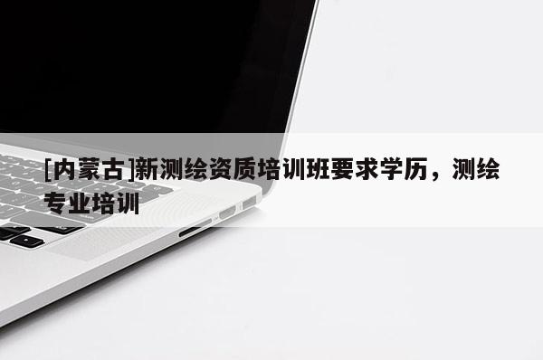 [內(nèi)蒙古]新測繪資質(zhì)培訓(xùn)班要求學(xué)歷，測繪專業(yè)培訓(xùn)