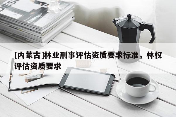 [內(nèi)蒙古]林業(yè)刑事評估資質(zhì)要求標(biāo)準(zhǔn)，林權(quán)評估資質(zhì)要求