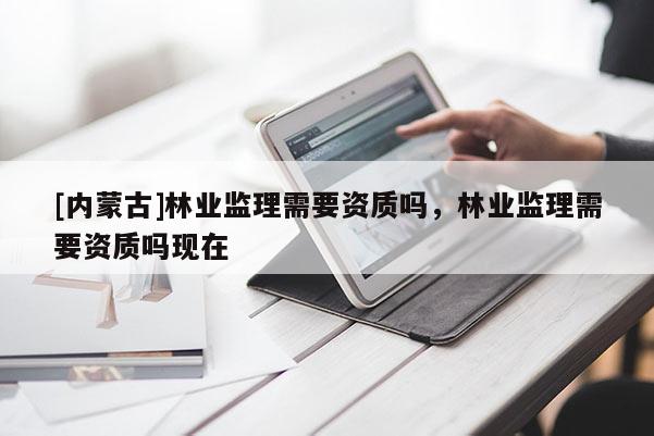 [內(nèi)蒙古]林業(yè)監(jiān)理需要資質(zhì)嗎，林業(yè)監(jiān)理需要資質(zhì)嗎現(xiàn)在