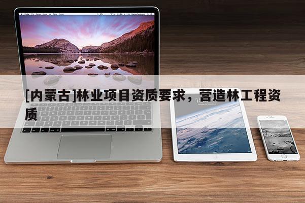 [內(nèi)蒙古]林業(yè)項(xiàng)目資質(zhì)要求，營造林工程資質(zhì)
