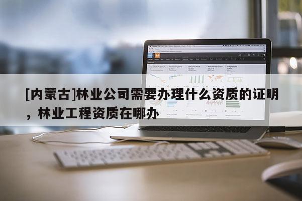 [內(nèi)蒙古]林業(yè)公司需要辦理什么資質(zhì)的證明，林業(yè)工程資質(zhì)在哪辦