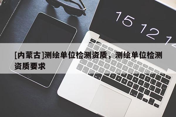 [內(nèi)蒙古]測繪單位檢測資質(zhì)，測繪單位檢測資質(zhì)要求
