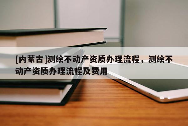 [內(nèi)蒙古]測(cè)繪不動(dòng)產(chǎn)資質(zhì)辦理流程，測(cè)繪不動(dòng)產(chǎn)資質(zhì)辦理流程及費(fèi)用