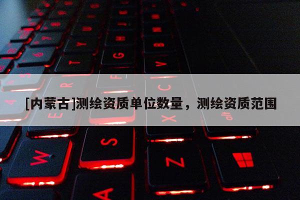 [內(nèi)蒙古]測(cè)繪資質(zhì)單位數(shù)量，測(cè)繪資質(zhì)范圍
