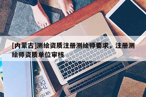 [內(nèi)蒙古]測(cè)繪資質(zhì)注冊(cè)測(cè)繪師要求，注冊(cè)測(cè)繪師資質(zhì)單位審核
