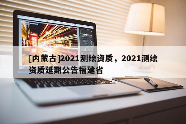 [內(nèi)蒙古]2021測繪資質(zhì)，2021測繪資質(zhì)延期公告福建省