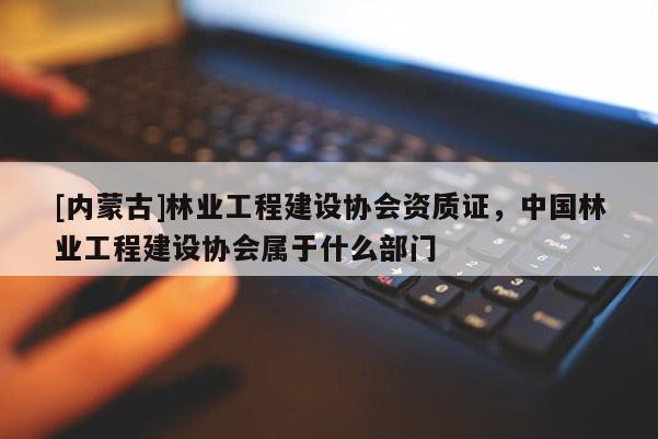 [內蒙古]林業(yè)工程建設協(xié)會資質證，中國林業(yè)工程建設協(xié)會屬于什么部門