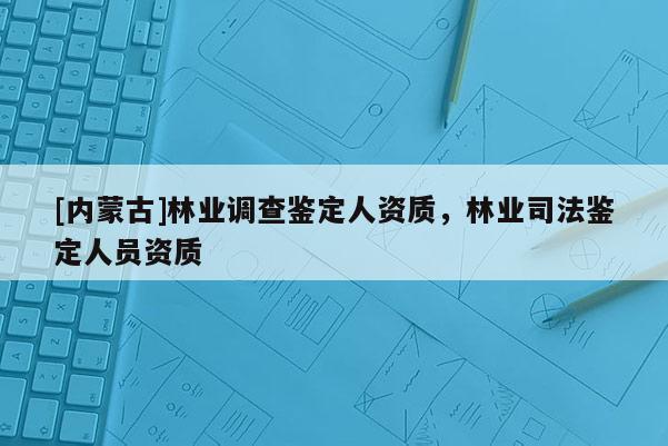 [內(nèi)蒙古]林業(yè)調(diào)查鑒定人資質(zhì)，林業(yè)司法鑒定人員資質(zhì)