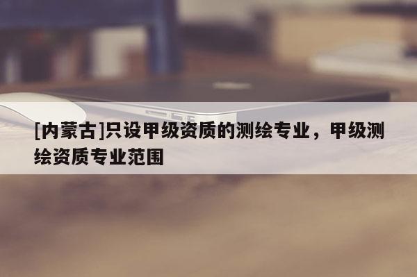 [內(nèi)蒙古]只設(shè)甲級(jí)資質(zhì)的測(cè)繪專業(yè)，甲級(jí)測(cè)繪資質(zhì)專業(yè)范圍