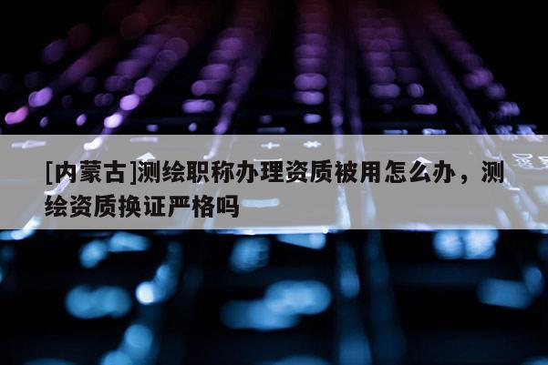 [內(nèi)蒙古]測(cè)繪職稱辦理資質(zhì)被用怎么辦，測(cè)繪資質(zhì)換證嚴(yán)格嗎