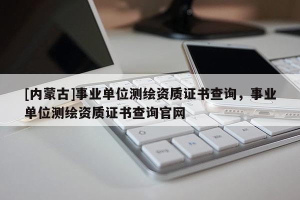 [內(nèi)蒙古]事業(yè)單位測繪資質(zhì)證書查詢，事業(yè)單位測繪資質(zhì)證書查詢官網(wǎng)
