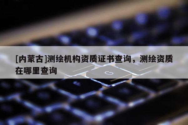 [內(nèi)蒙古]測繪機構(gòu)資質(zhì)證書查詢，測繪資質(zhì)在哪里查詢