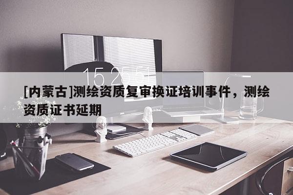 [內(nèi)蒙古]測繪資質(zhì)復(fù)審換證培訓(xùn)事件，測繪資質(zhì)證書延期
