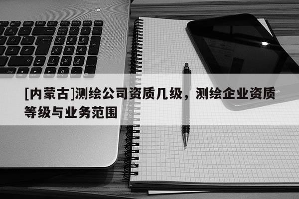 [內(nèi)蒙古]測繪公司資質(zhì)幾級，測繪企業(yè)資質(zhì)等級與業(yè)務(wù)范圍
