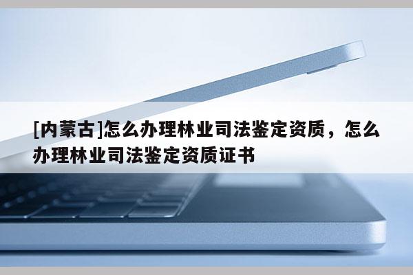 [內蒙古]怎么辦理林業(yè)司法鑒定資質，怎么辦理林業(yè)司法鑒定資質證書