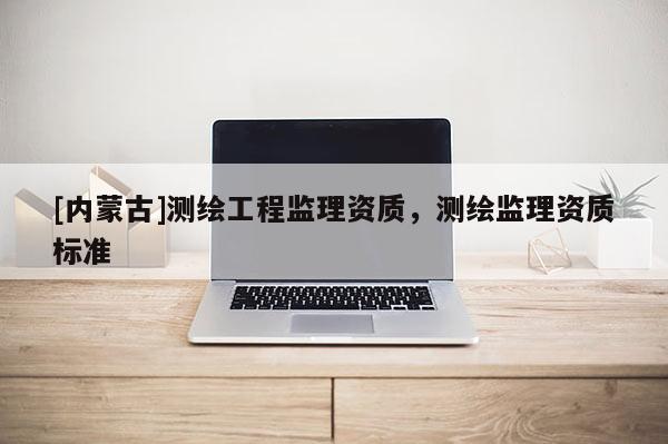 [內(nèi)蒙古]測繪工程監(jiān)理資質(zhì)，測繪監(jiān)理資質(zhì)標(biāo)準(zhǔn)