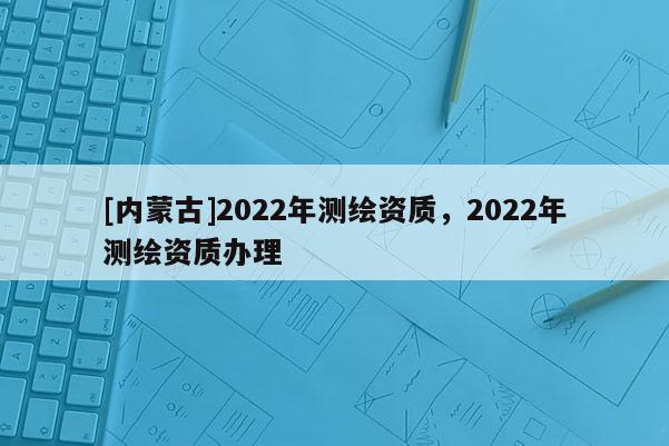 [內(nèi)蒙古]2022年測繪資質(zhì)，2022年測繪資質(zhì)辦理