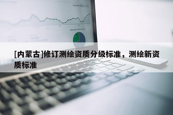 [內(nèi)蒙古]修訂測繪資質(zhì)分級標(biāo)準(zhǔn)，測繪新資質(zhì)標(biāo)準(zhǔn)
