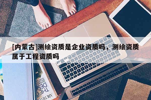 [內(nèi)蒙古]測(cè)繪資質(zhì)是企業(yè)資質(zhì)嗎，測(cè)繪資質(zhì)屬于工程資質(zhì)嗎